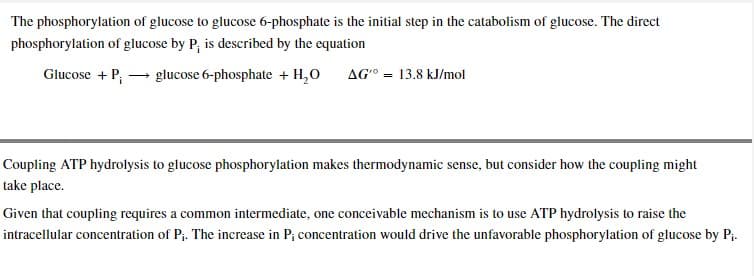 The phosphorylation of glucose to glucose 6-phosphate is the initial step in the catabolism of glucose. The direct
phosphorylation of glucose by P, is described by the equation
Glucose + P→ glucose 6-phosphate + H₂O AG 13.8 kJ/mol
=
Coupling ATP hydrolysis to glucose phosphorylation makes thermodynamic sense, but consider how the coupling might
take place.
Given that coupling requires a common intermediate, one conceivable mechanism is to use ATP hydrolysis to raise the
intracellular concentration of P₁. The increase in P; concentration would drive the unfavorable phosphorylation of glucose by P₁.