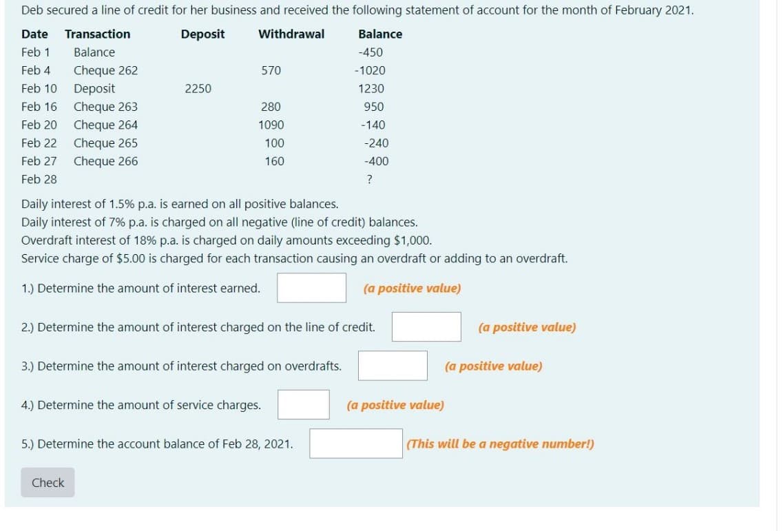 Deb secured a line of credit for her business and received the following statement of account for the month of February 2021.
Date
Transaction
Deposit
Withdrawal
Balance
Feb 1
Balance
-450
Cheque 262
Deposit
Feb 4
570
-1020
Feb 10
2250
1230
Cheque 263
Cheque 264
Feb 16
280
950
Feb 20
1090
-140
Feb 22
Cheque 265
100
-240
Feb 27
Cheque 266
160
-400
Feb 28
Daily interest of 1.5% p.a. is earned on all positive balances.
Daily interest of 7% p.a. is charged on all negative (line of credit) balances.
Overdraft interest of 18% p.a. is charged on daily amounts exceeding $1,000.
Service charge of $5.00 is charged for each transaction causing an overdraft or adding to an overdraft.
1.) Determine the amount of interest earned.
(a positive value)
2.) Determine the amount of interest charged on the line of credit.
(a positive value)
3.) Determine the amount of interest charged on overdrafts.
(a positive value)
4.) Determine the amount of service charges.
(a positive value)
5.) Determine the account balance of Feb 28, 2021.
(This will be a negative number!)
Check
