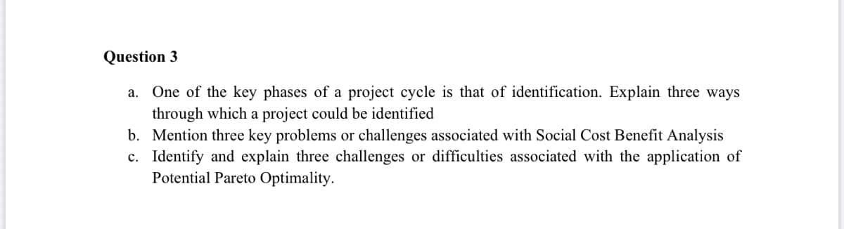Question 3
a. One of the key phases of a project cycle is that of identification. Explain three ways
through which a project could be identified
b. Mention three key problems or challenges associated with Social Cost Benefit Analysis
c. Identify and explain three challenges or difficulties associated with the application of
Potential Pareto Optimality.
