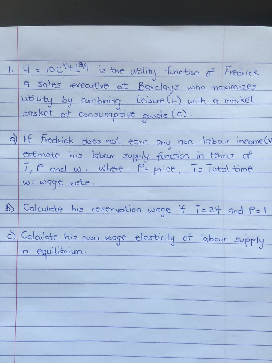 1.4 10c44 is the utility function of Fredvick
9 Sales executive at Barclays who maximizes
uti lity by combining Leisure (L) with a maket
basket of consumptive goods (c)
9 If tredrick does not earn any non -labair income(v
estimate his labour supply function in temo of
I,P and w.
Where
P= price, T = Total time
wage
rate.
b) Calculate his reservation wage if T= 24 and P= I
Calculate his oLon wage elasticity of labour supply
equilibrium-
in
