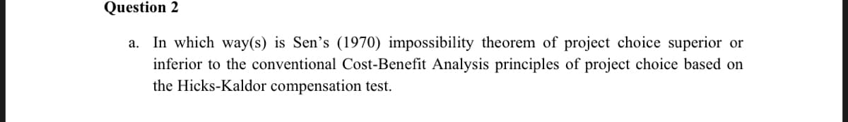 Question 2
a. In which way(s) is Sen's (1970) impossibility theorem of project choice superior or
inferior to the conventional Cost-Benefit Analysis principles of project choice based on
the Hicks-Kaldor compensation test.
