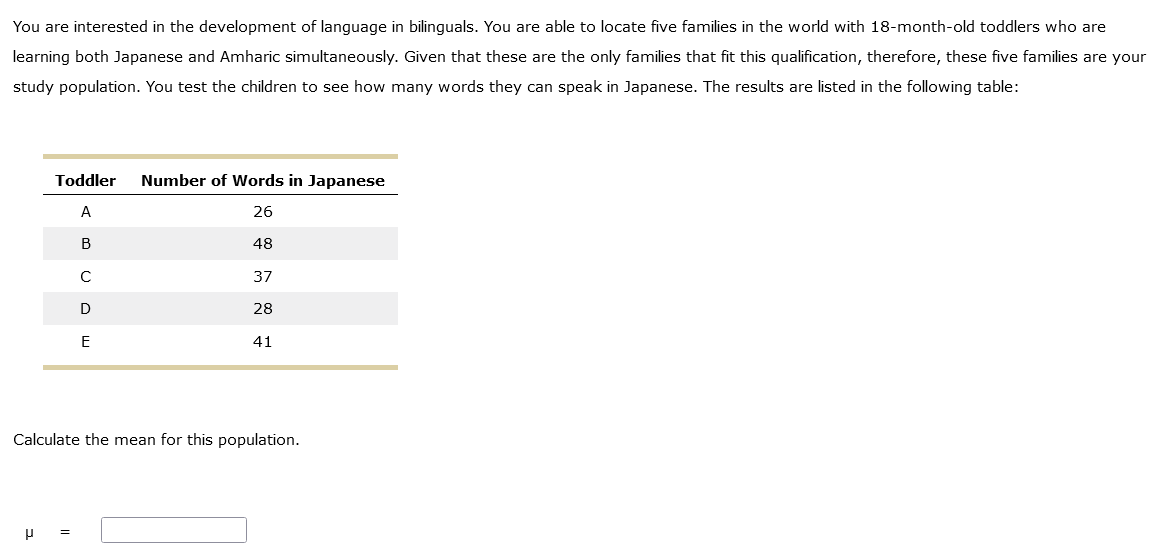 You are interested in the development of language in bilinguals. You are able to locate five families in the world with 18-month-old toddlers who are
learning both Japanese and Amharic simultaneously. Given that these are the only families that fit this qualification, therefore, these five families are your
study population. You test the children to see how many words they can speak in Japanese. The results are listed in the following table:
Toddler Number of Words in Japanese
A
26
B
48
37
28
41
μ
C
D
E
Calculate the mean for this population.