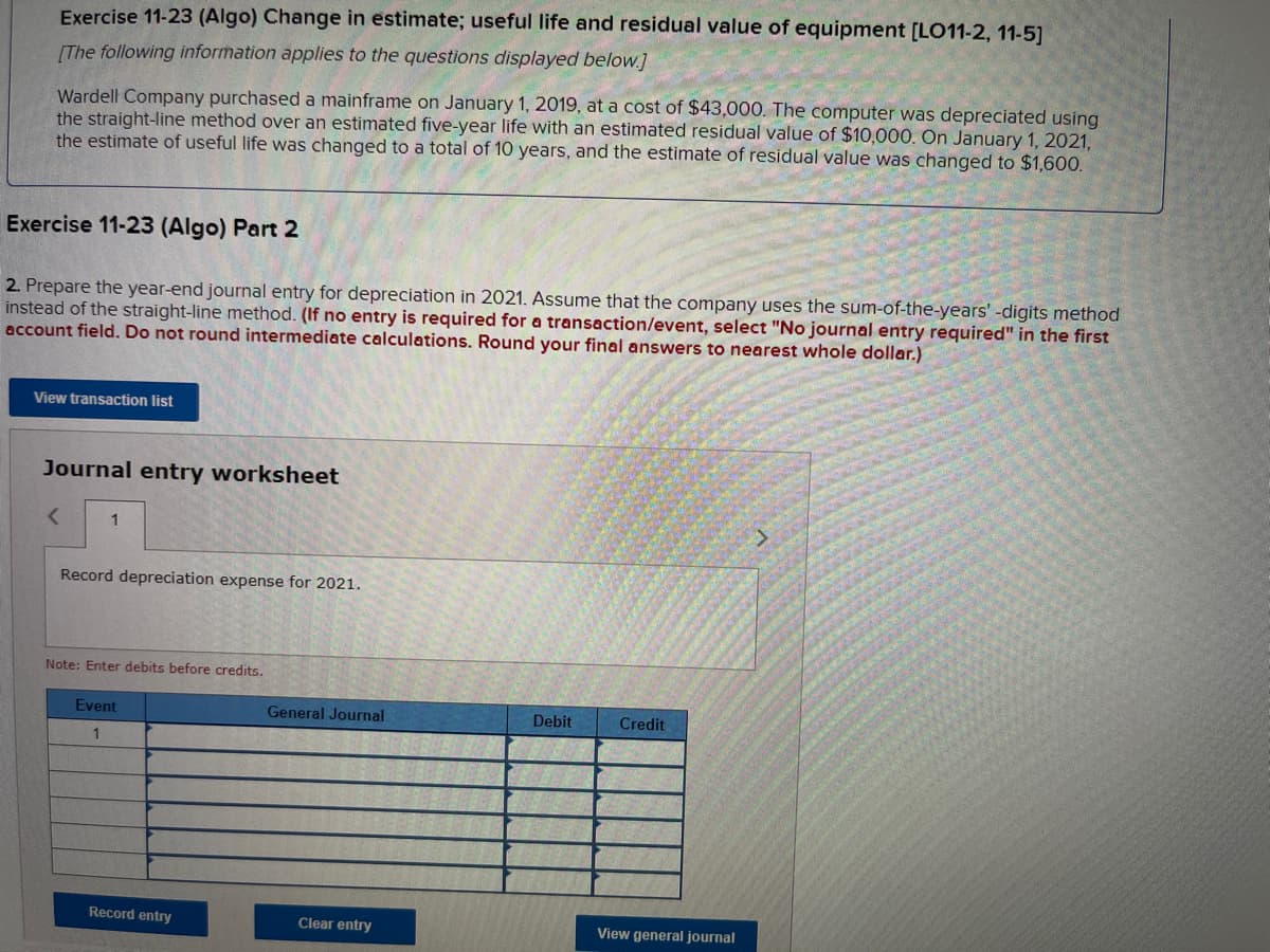 Exercise 11-23 (Algo) Change in estimate; useful life and residual value of equipment [LO11-2, 11-5]
[The following information applies to the questions displayed below.]
Wardell Company purchased a mainframe on January 1, 2019, at a cost of $43,000. The computer was depreciated using
the straight-line method over an estimated five-year life with an estimated residual value of $10,000. On January 1, 2021,
the estimate of useful life was changed to a total of 10 years, and the estimate of residual value was changed to $1,600.
Exercise 11-23 (Algo) Part 2
2. Prepare the year-end journal entry for depreciation in 2021. Assume that the company uses the sum-of-the-years' -digits method
instead of the straight-line method. (If no entry is required for a transaction/event, select "No journal entry required" in the first
account field. Do not round intermediate calculations. Round your final answers to nearest whole dollar.)
View transaction list
Journal entry worksheet
<
1
Record depreciation expense for 2021.
Note: Enter debits before credits.
Event
1
Record entry
General Journal
Clear entry
Debit
Credit
View general journal