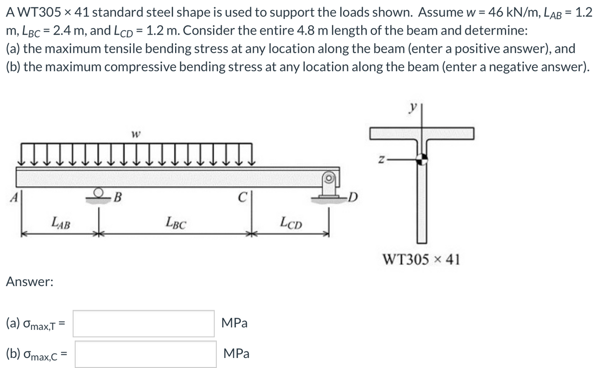 A WT305 x 41 standard steel shape is used to support the loads shown. Assume w = 46 kN/m, LaB = 1.2
m, LBC = 2.4 m, and LcD = 1.2 m. Consider the entire 4.8 m length of the beam and determine:
(a) the maximum tensile bending stress at any location along the beam (enter a positive answer), and
(b) the maximum compressive bending stress at any location along the beam (enter a negative answer).
%3D
B
LAB
LBC
LCD
WT305 x 41
Answer:
(а) Omax,T
MPa
(b) Omax,C =
MPа
%3D
