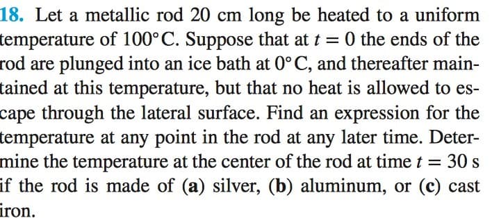 18. Let a metallic rod 20 cm long be heated to a uniform
temperature of 100° C. Suppose that at t= 0 the ends of the
rod are plunged into an ice bath at 0°C, and thereafter main-
tained at this temperature, but that no heat is allowed to es-
cape through the lateral surface. Find an expression for the
temperature at any point in the rod at any later time. Deter-
mine the temperature at the center of the rod at time t = 30 s
if the rod is made of (a) silver, (b) aluminum, or (c) cast
iron.