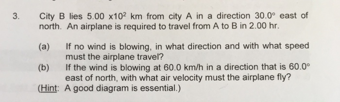 3.
City B lies 5.00 x102 km from city A in a direction 30.0° east of
north. An airplane is required to travel from A to B in 2.00 hr.
(a)
(b)
If no wind is blowing, in what direction and with what speed
must the airplane travel?
If the wind is blowing at 60.0 km/h in a direction that is 60.0°
east of north, with what air velocity must the airplane fly?
(Hint: A good diagram is essential.)