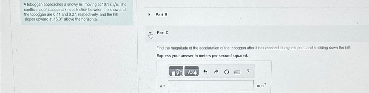 A toboggan approaches a snowy hill moving at 10.1 m/s. The
coefficients of static and kinetic friction between the snow and
the toboggan are 0.41 and 0.27, respectively, and the hill
slopes upward at 45.0° above the horizontal.
Part B
Part C
Find the magnitude of the acceleration of the toboggan after it has reached its highest point and is sliding down the hill.
Express your answer in meters per second squared.
ΠΑΕ ΑΣΦ
2 0
?
m/s²