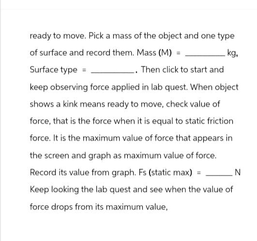ready to move. Pick a mass of the object and one type
of surface and record them. Mass (M)
Surface type =
kg,
. Then click to start and
keep observing force applied in lab quest. When object
shows a kink means ready to move, check value of
force, that is the force when it is equal to static friction
force. It is the maximum value of force that appears in
the screen and graph as maximum value of force.
Record its value from graph. Fs (static max) = _ N
Keep looking the lab quest and see when the value of
force drops from its maximum value,