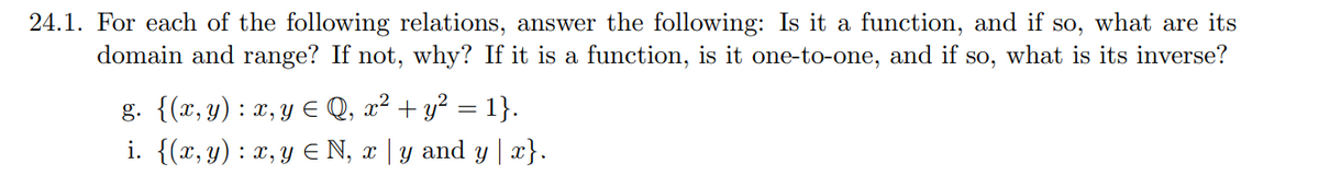 24.1. For each of the following relations, answer the following: Is it a function, and if so, what are its
domain and range? If not, why? If it is a function, is it one-to-one, and if so, what is its inverse?
g. {(x, y) : x, y ≤ Q, x² + y² = 1}.
i. {(x, y) : x, y ≤ N, x | y and y | x}.