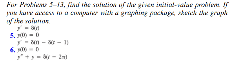 For Problems 5-13, find the solution of the given initial-value problem. If
you have access to a computer with a graphing package, sketch the graph
of the solution.
y' = 8(t)
5. y(0) = 0
y' = 8(t)
6. y(0) = 0
8(t-1)
y" + y = 8(t - 2π)