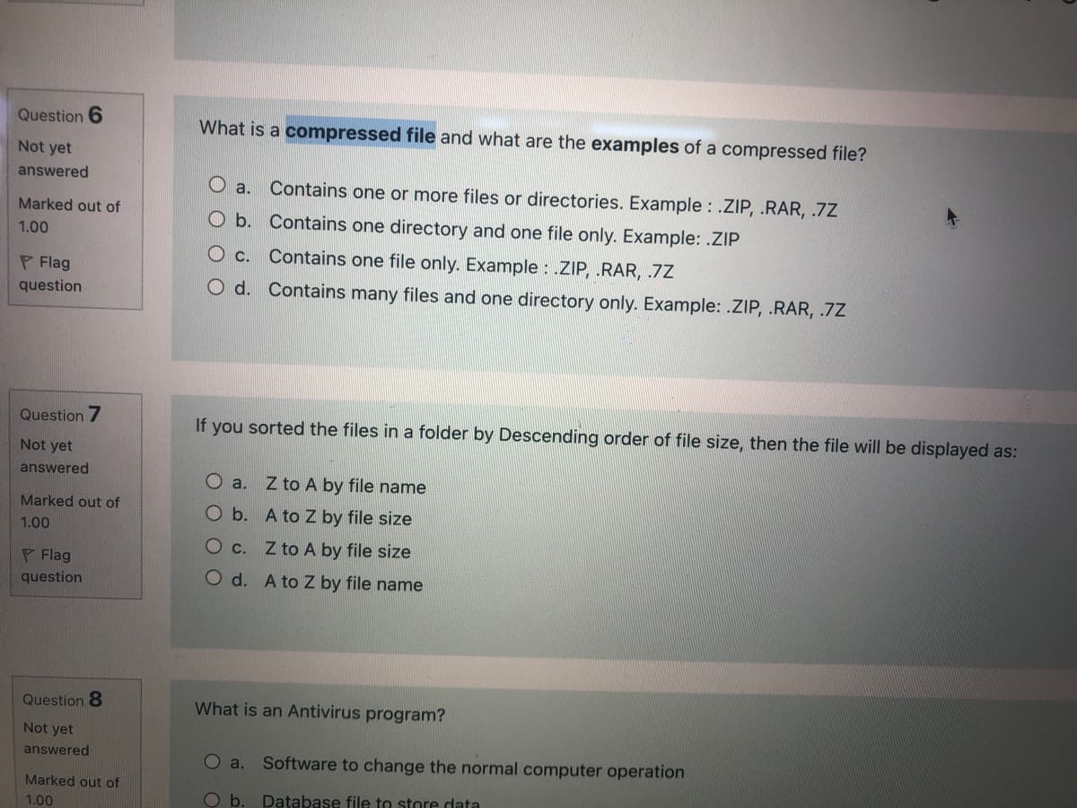 Question 6
What is a compressed file and what are the examples of a compressed file?
Not yet
answered
O a. Contains one or more files or directories. Example : .ZIP, .RAR, .7Z
Marked out of
O b. Contains one directory and one file only. Example: .ZIP
1.00
Contains one file only. Example : .ZIP, .RAR, .7Z
P Flag
question
O d. Contains many files and one directory only. Example: .ZIP, .RAR, .7Z
Que
ion 7
If you sorted the files in a folder by Descending order of file size, then the file will be displayed as:
Not yet
answered
O a. Z to A by file name
Marked out of
Ob. A to Z by file size
1.00
O c. Z to A by file size
P Flag
question
O d. A to Z by file name
Question 8
What is an Antivirus program?
Not yet
answered
O a.
Software to change the normal computer operation
Marked out of
Ob.
Database file to store data
1.00
