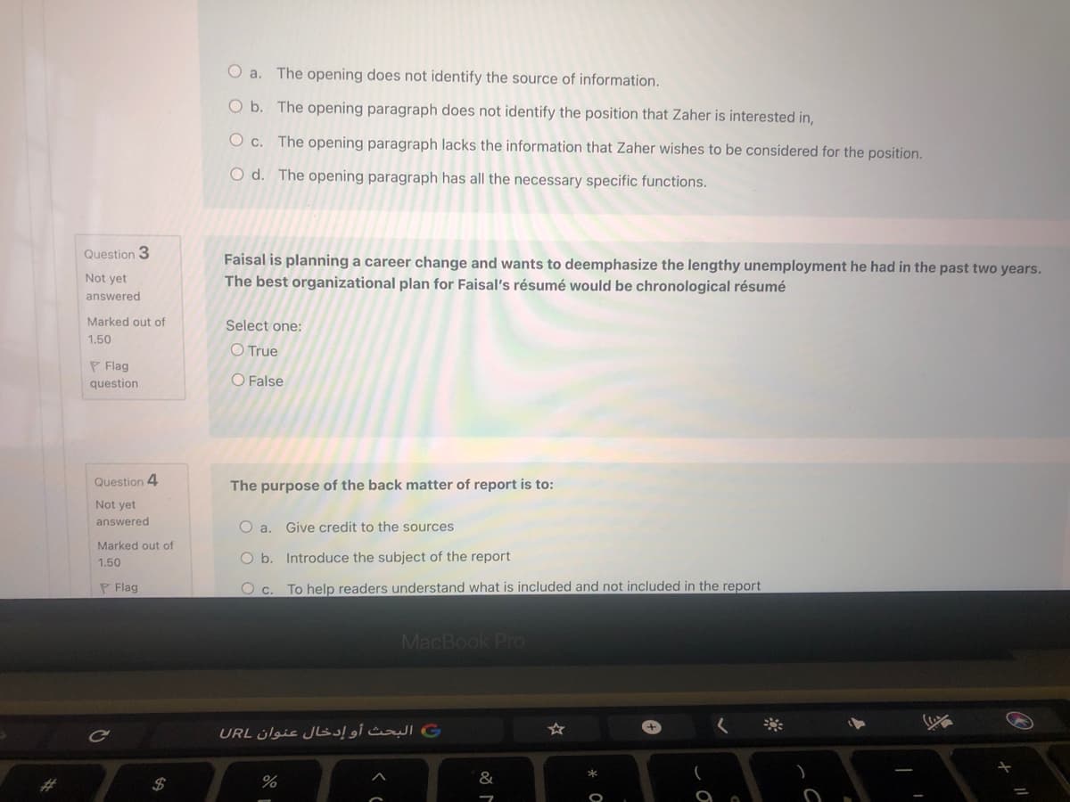 O a. The opening does not identify the source of information.
O b. The opening paragraph does not identify the position that Zaher is interested in,
O c. The opening paragraph lacks the information that Zaher wishes to be considered for the position.
O d. The opening paragraph has all the necessary specific functions.
Question 3
Faisal is planning a career change and wants to deemphasize the lengthy unemployment he had in the past two years.
Not yet
The best organizational plan for Faisal's résumé would be chronological résumé
answered
Marked out of
Select one:
1.50
O True
P Flag
question
O False
Question 4
The purpose of the back matter of report is to:
Not yet
answered
O a. Give credit to the sources
Marked out of
O b. Introduce the subject of the report
1.50
P Flag
O c. To help readers understand what is included and not included in the report
MacBook Pro
+,
C البحث أو إدخال عنوان URL
%
&
%23
