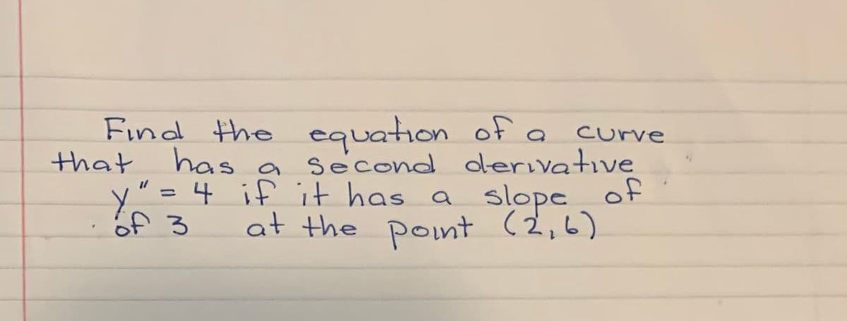 Find the equation of a
that has a second derivative
y" = 4 if it has a slope of
at the (2,6)
curve
%3D
6f 3
pont
