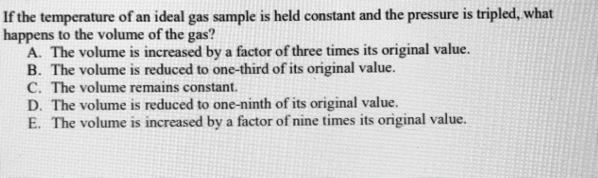 If the temperature of an ideal gas sample is held constant and the pressure is tripled, what
happens to the volume of the gas?
A. The volume is increased by a factor of three times its original value.
B. The volume is reduced to one-third of its original value.
C. The volume remains constant.
D. The volume is reduced to one-ninth of its original value.
E. The volume is increased by a factor of nine times its original value.
