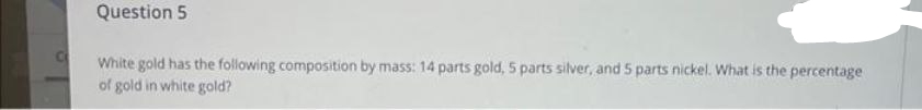 Question 5
White gold has the following composition by mass: 14 parts gold, 5 parts silver, and 5 parts nickel. What is the percentage
of gold in white gold?