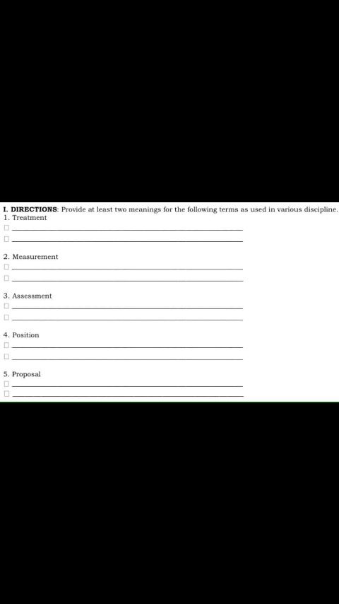 I. DIRECTIONS: Provide at least two meanings for the following terms as used in various discipline.
1. Treatment
2. Measurement
3. Assessment
4. Position
5. Proposal
