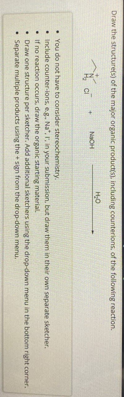 Draw the structure(s) of the major organic product(s), including counterions, of the following reaction.
+
NaOH
CI
H₂O
. You do not have to consider stereochemistry.
Include counter-ions, e.g., Na+, I, in your submission, but draw them in their own separate sketcher.
If no reaction occurs, draw the organic starting material.
• Draw one structure per sketcher. Add additional sketchers using the drop-down menu in the bottom right corner.
• Separate multiple products using the + sign from the drop-down menu.