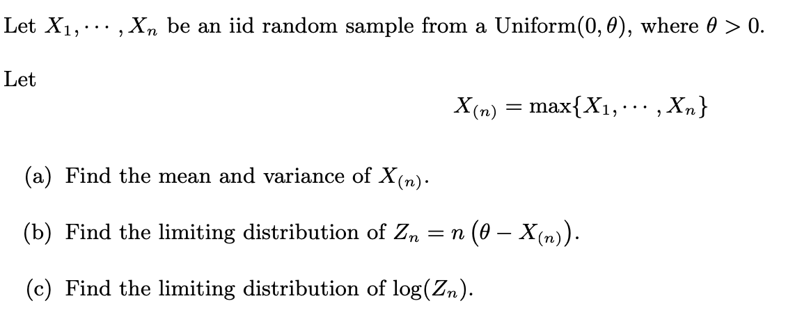 Let X₁,..., Xn be an iid random sample from a Uniform(0, 0), where 0 > 0.
Let
X(n)
=
max{X₁,
(a) Find the mean and variance of X(n).
(b) Find the limiting distribution of Zn = n (0 – X (n)).
(c) Find the limiting distribution of log(Zn).
Xn}