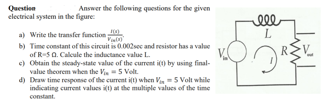 Answer the following questions for the given
Question
electrical system in the figure:
ell
I(s)
a) Write the transfer function
Vin(s)'
b) Time constant of this circuit is 0.002sec and resistor has a value
of R=5 Q. Calcule the inductance value L.
c) Obtain the steady-state value of the current i(t) by using final-
value theorem when the Vin = 5 Volt.
d) Draw time response of the current i(t) when Vin = 5 Volt while
indicating current values i(t) at the multiple values of the time
V.
R
V.
out
in
constant.
