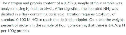 The nitrogen and protein content of a 0.757 g sample of flour sample was
analyzed using Kjeldahl analysis. After digestion, the liberated NH3 was
distilled in a flask containing boric acid. Titration requires 12.45 mL of
standard 0.100 M HCI to reach the desired endpoint. Calculate the weight
percent of protein in the sample of flour considering that there is 14.76 g N
per 100g protein.
