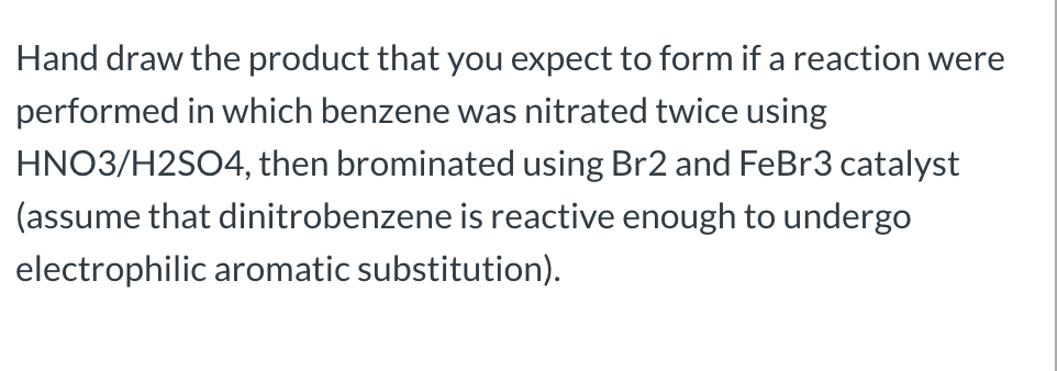 Hand draw the product that you expect to form if a reaction were
performed in which benzene was nitrated twice using
HNO3/H2SO4, then brominated using Br2 and FeBr3 catalyst
(assume that dinitrobenzene is reactive enough to undergo
electrophilic aromatic substitution).
