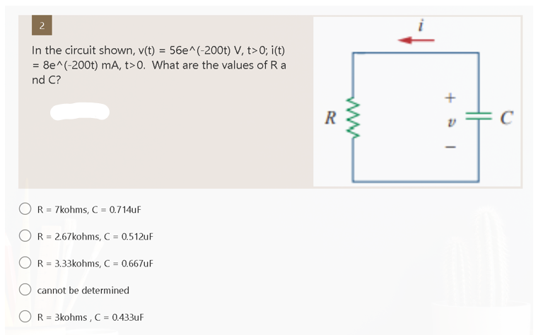 2
In the circuit shown, v(t) = 56e^(-200t) V, t>0; i(t)
= 8e^(-200t) mA, t>0. What are the values of Ra
nd C?
R = 7kohms, C = 0.714uF
OR = 2.67kohms, C = 0.512uF
OR = 3.33kohms, C = 0.667uF
cannot be determined
R = 3kohms, C = 0.433uF
R
+1
C