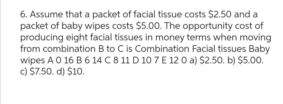 6. Assume that a packet of facial tissue costs $2.50 and a
packet of baby wipes costs $5.00. The opportunity cost of
producing eight facial tissues in money terms when moving
from combination B to C is Combination Facial tissues Baby
wipes A 0 16 B 6 14 C 8 11 D 10 7 E 12 0 a) $2.50. b) $5.00.
c) $7.50. d) $10.