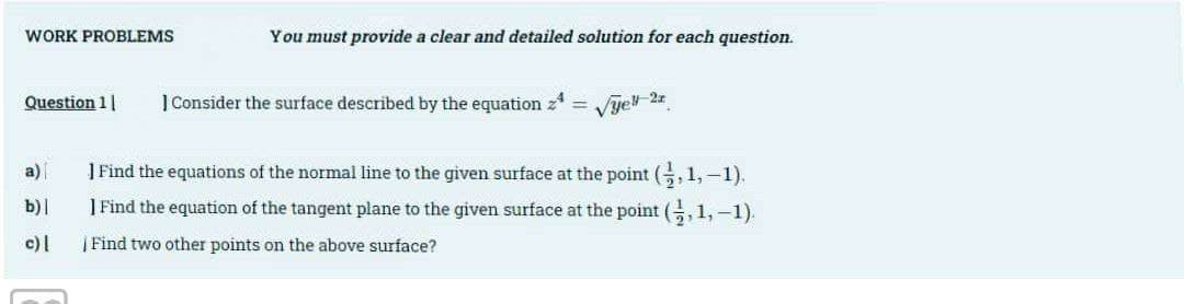 WORK PROBLEMS
Question 11
a)
b)|
c) |
You must provide a clear and detailed solution for each question.
1 Consider the surface described by the equation
-
√yell-2z
] Find the equations of the normal line to the given surface at the point (,1,-1).
I Find the equation of the tangent plane to the given surface at the point (,1,-1).
| Find two other points on the above surface?