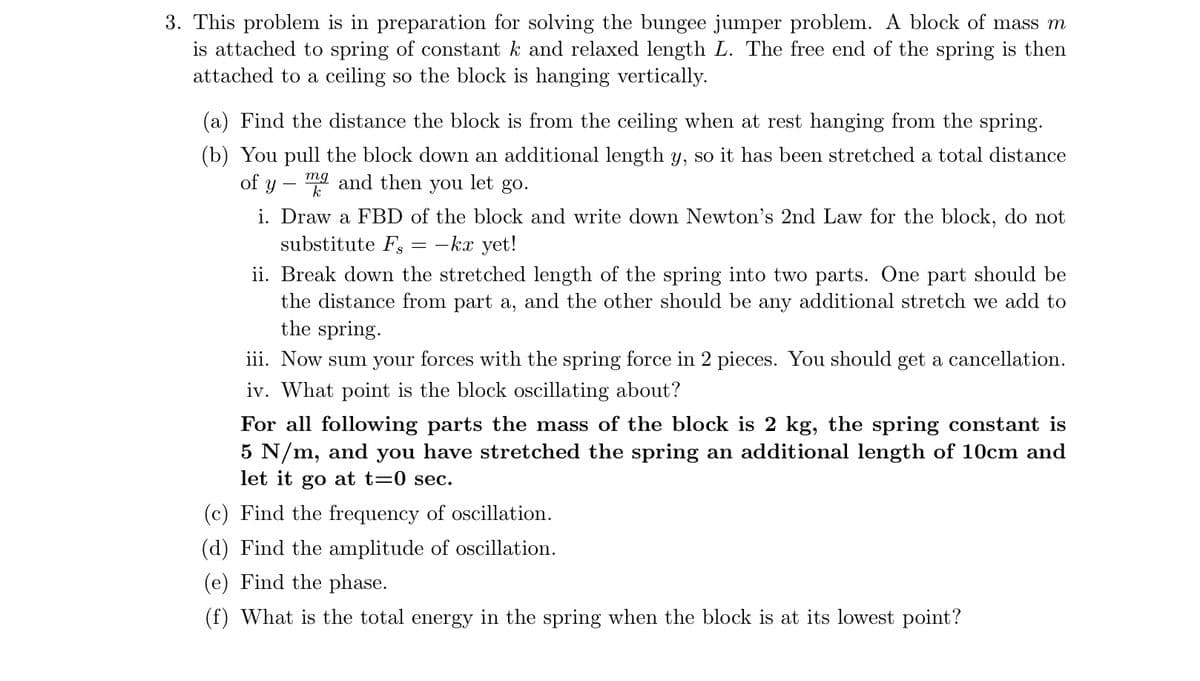 3. This problem is in preparation for solving the bungee jumper problem. A block of mass m
is attached to spring of constant k and relaxed length L. The free end of the spring is then
attached to a ceiling so the block is hanging vertically.
(a) Find the distance the block is from the ceiling when at rest hanging from the spring.
(b) You pull the block down an additional length y, so it has been stretched a total distance
of y
mg and then
you
let
go.
i. Draw a FBD of the block and write down Newton's 2nd Law for the block, do not
substitute Fs
-kx yet!
%3D
ii. Break down the stretched length of the spring into two parts. One part should be
the distance from part a, and the other should be any additional stretch we add to
the spring.
iii. Now sum your forces with the spring force in 2 pieces. You should get a cancellation.
iv. What point is the block oscillating about?
For all following parts the mass of the block is 2 kg, the spring constant is
5 N/m, and you have stretched the spring an additional length of 10cm and
let it go at t=0 sec.
(c) Find the frequency of oscillation.
(d) Find the amplitude of oscillation.
(e) Find the phase.
(f) What is the total energy in the spring when the block is at its lowest point?
