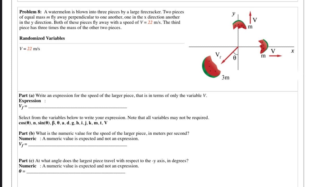 Problem 8: A watermelon is blown into three pieces by a large firecracker. Two pieces
of equal mass m fly away perpendicular to one another, one in the x direction another
in the y direction. Both of these pieces fly away with a speed of V = 22 m/s. The third
piece has three times the mass of the other two pieces.
tv
m
Randomized Variables
V = 22 m/s
V
V,
m
3m
Part (a) Write an expression for the speed of the larger piece, that is in terms of only the variable V.
Expression:
V =.
Select from the variables below to write your expression. Note that all variables may not be required.
cos(0), n, sin(0), ß, 0, a, d, g, h, i, j, k, m, t, V
Part (b) What is the numeric value for the speed of the larger piece, in meters per second?
Numeric : A numeric value is expected and not an expression.
V =.
Part (c) At what angle does the largest piece travel with respect to the -y axis, in degrees?
Numeric : A numeric value is expected and not an expression.
