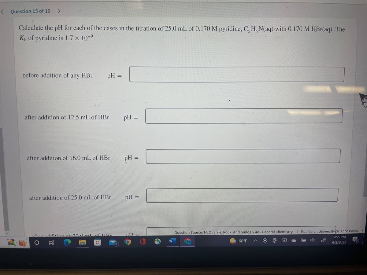 <
Question 15 of 19 >
Calculate the pH for each of the cases in the titration of 25.0 mL of 0.170 M pyridine, C, H, N(aq) with 0.170 M HBr(aq). The
Kb of pyridine is 1.7 x 10-9.
before addition of any HBr
pH =
after addition of 12.5 mL of HBr
after addition of 16.0 mL of HBr
after addition of 25.0 mL of HBr
Question Source: McQuarrie, Rock, And Gallogly 4e - General Chemistry
Publisher: University Science Books ▾
20.0I
Ri
S
66°F
5:55 PM
6/2/2022
O
pH =
pH =
pH =