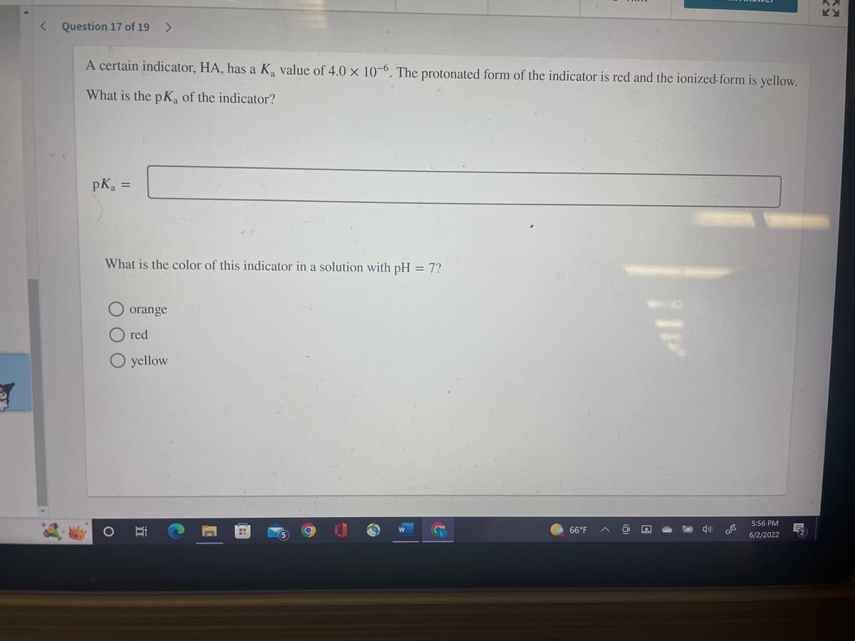 < Question 17 of 19 >
A certain indicator, HA, has a K₂ value of 4.0 x 10-6. The protonated form of the indicator is red and the ionized-form is yellow.
What is the pKa of the indicator?
pK₂ =
What is the color of this indicator in a solution with pH = 7?
orange
red
O yellow
5:56 PM
8:
G
& 4)
6/2/2022
O
66°F
J