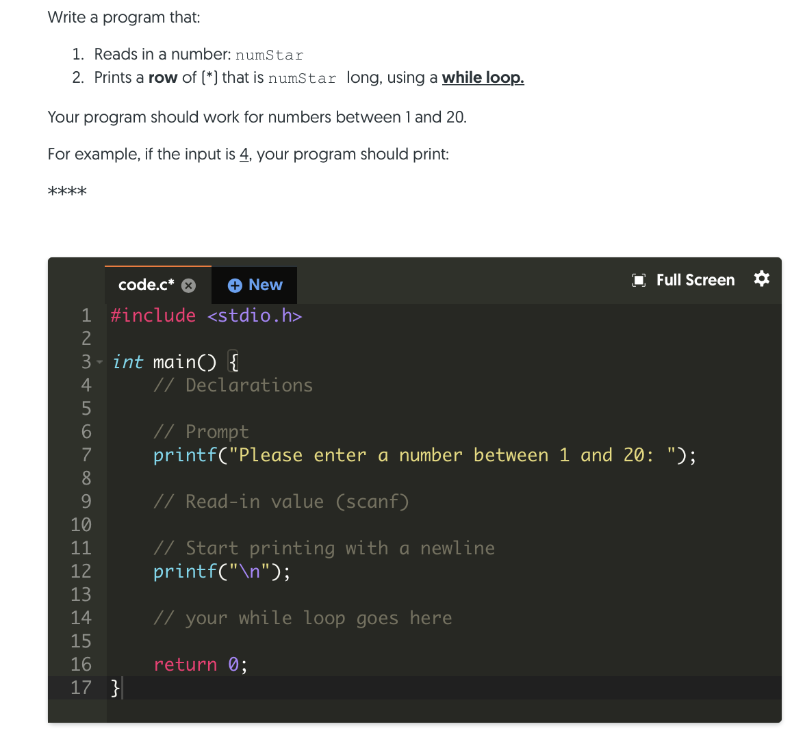 Write a program that:
1. Reads in a number: numStar
2. Prints a row of (*) that is numStar long, using a while loop.
Your program should work for numbers between 1 and 20.
For example, if the input is 4, your program should print:
****
code.c*
+ New
O Full Screen
1 #include <stdio.h>
3 - int main() {
// Declarations
4
// Prompt
printf("Please enter a number between 1 and 20: ");
7
8.
// Read-in value (scanf)
10
// Start printing with a newline
printf("\n");
11
12
13
14
// your while loop goes here
15
16
return 0;
17 }
