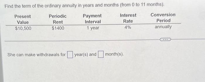 Find the term of the ordinary annuity in years and months (from 0 to 11 months).
Present
Value
Periodic
Rent
Payment
Interval
Interest
Rate
Conversion
Period
$10,500
$1400
1 year
4%
annually
She can make withdrawals for
year(s) and
month(s).