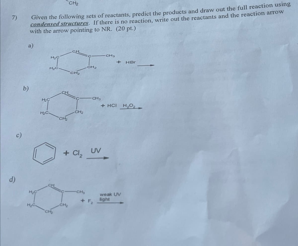 7)
CH2
Given the following sets of reactants, predict the products and draw out the full reaction using
condensed structures. If there is no reaction, write out the reactants and the reaction arrow
with the arrow pointing to NR. (20 pt.)
a)
CH
H2C
H₂C.
CH2
b)
H2C
H₂C
CH
CH2
CH2
d)
H₂C
H₂C.
CH 2
CH3
+ HBr
CH3
+ HCI H₂O
+ Cl₂
UV
CH3
weak UV
+ F2
light
CH2
CH₂