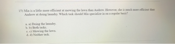 15) Mia is a little more efficient at mowing the lawn than Andrew. However, she is much more efficient than
Andrew at doing laundry. Which task should Mia specialize in on a regular basis?
a. a) Doing the laundry.
b. b) Both tasks.
c. c) Mowing the lawn.
d. d) Neither task.