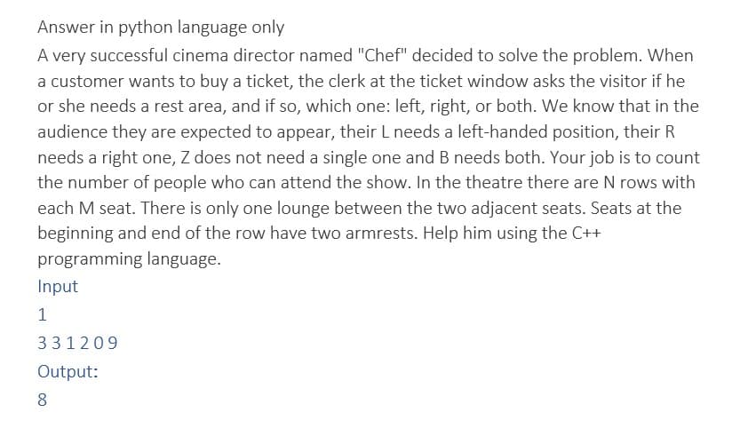 Answer in python language only
A very successful cinema director named "Chef" decided to solve the problem. When
a customer wants to buy a ticket, the clerk at the ticket window asks the visitor if he
or she needs a rest area, and if so, which one: left, right, or both. We know that in the
audience they are expected to appear, their L needs a left-handed position, their R
needs a right one, Z does not need a single one and B needs both. Your job is to count
the number of people who can attend the show. In the theatre there are N rows with
each M seat. There is only one lounge between the two adjacent seats. Seats at the
beginning and end of the row have two armrests. Help him using the C++
programming language.
Input
1
331209
Output:
8