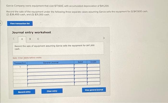 Garcia Company owns equipment that cost $77,600, with accumulated depreciation of $41,200.
Record the sale of the equipment under the following three separate cases assuming Garcia sells the equipment for (1) $47,600 cash,
(2) $36,400 cash, and (3) $31,300 cash.
View transaction list
Journal entry worksheet
<
A
в с
Record the sale of equipment assuming Garcia sells the equipment for $47,600
cash.
Note: Enter debits before credits.
Transaction
Record entry
General Journal
Clear entry
Debit
Credit
>
View general journal