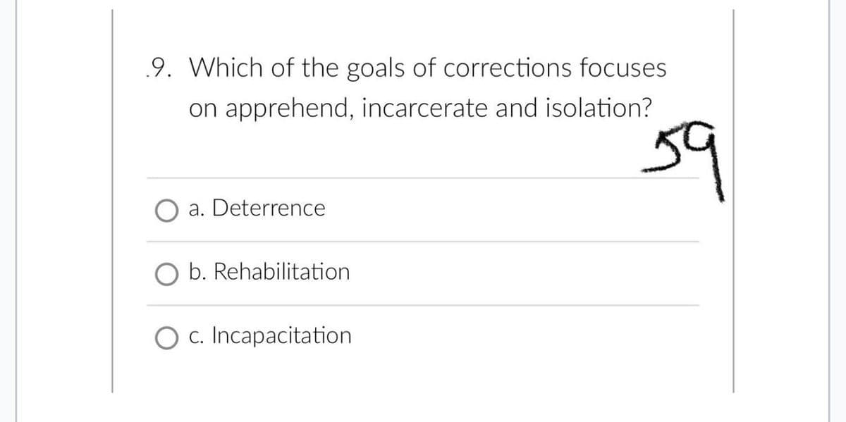 9. Which of the goals of corrections focuses
on apprehend, incarcerate and isolation?
a. Deterrence
b. Rehabilitation
O c. Incapacitation
59