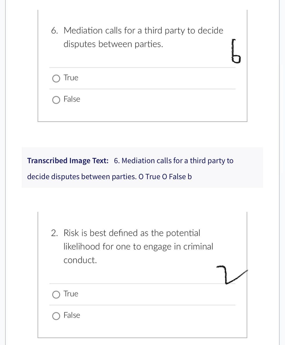 6. Mediation calls for a third party to decide
disputes between parties.
True
O False
Transcribed Image Text: 6. Mediation calls for a third party to
decide disputes between parties. O True O False b
2. Risk is best defined as the potential
likelihood for one to engage in criminal
conduct.
True
6
False
2