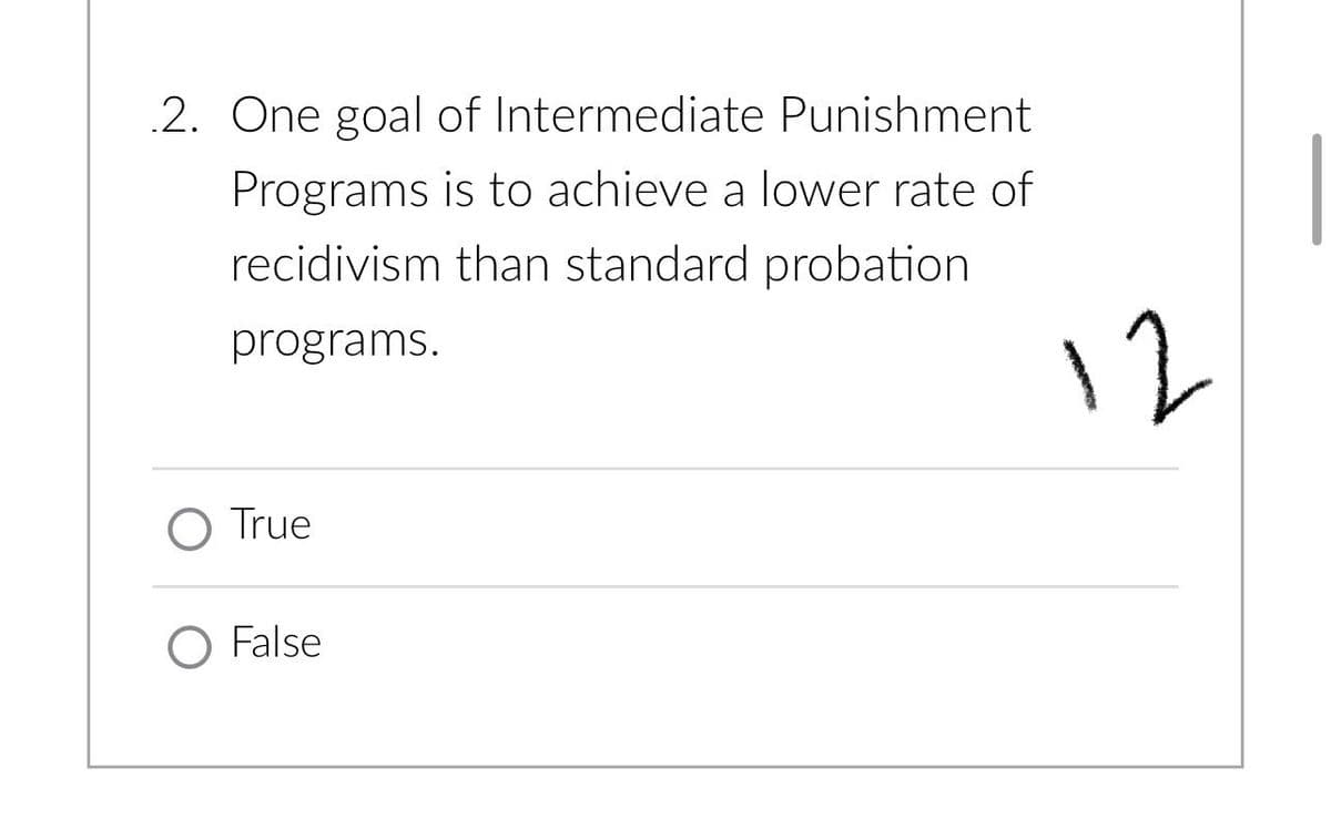 2. One goal of Intermediate Punishment
Programs is to achieve a lower rate of
recidivism than standard probation
programs.
O True
O False
12