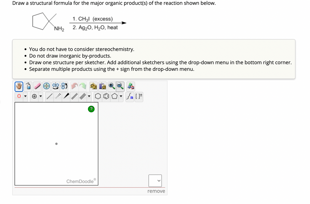 Draw a structural formula for the major organic product(s) of the reaction shown below.
NH2
1. CH3l (excess)
2. Ag2O, H2O, heat
• You do not have to consider stereochemistry.
• Do not draw inorganic by-products.
• Draw one structure per sketcher. Add additional sketchers using the drop-down menu in the bottom right corner.
Separate multiple products using the + sign from the drop-down menu.
?
n
ChemDoodle
remove