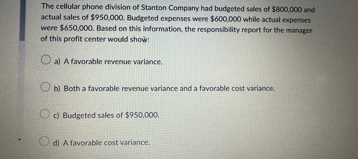 The cellular phone division of Stanton Company had budgeted sales of $800,000 and
actual sales of $950,000. Budgeted expenses were $600,000 while actual expenses
were $650,000. Based on this information, the responsibility report for the manager
of this profit center would show:
a) A favorable revenue variance.
b) Both a favorable revenue variance and a favorable cost variance.
c) Budgeted sales of $950,000.
d) A favorable cost variance.