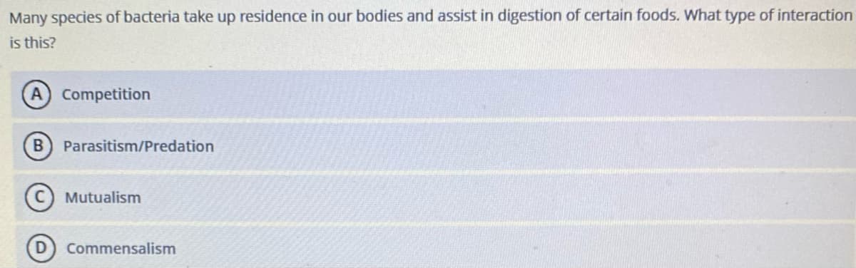 Many species of bacteria take up residence in our bodies and assist in digestion of certain foods. What type of interaction
is this?
A Competition
Parasitism/Predation
(c) Mutualism
Commensalism
