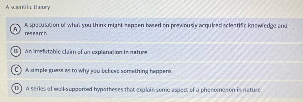 A scientific theory
A speculation of what you think might happen based on previously acquired scientific knowledge and
A
research
An irrefutable claim of an explanation in nature
(C) A simple guess as to why you believe something happens
A series of well-supported hypotheses that explain some aspect of a phenomenon in nature
