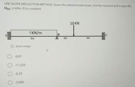 USE SLOPE DEFLECTION METHOD Given the indeterminate beam, find the moment at Bin span BC
Mac in kNm. EI is constant
10 KN
5KN/m
Sm
2m
O
Zoom mage
O -881
O -11225
-633
-3.995
