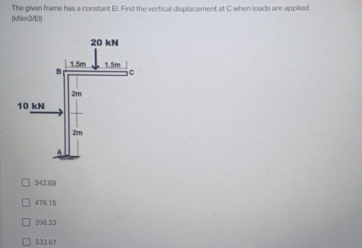 The given frame has a constant El. Find the vertical displacement at C when loads are applied.
(kNm3/El)
20 kN
1.5m
1.5m
2m
10 kN
2m
O342.89
476.15
398.33
533.67
