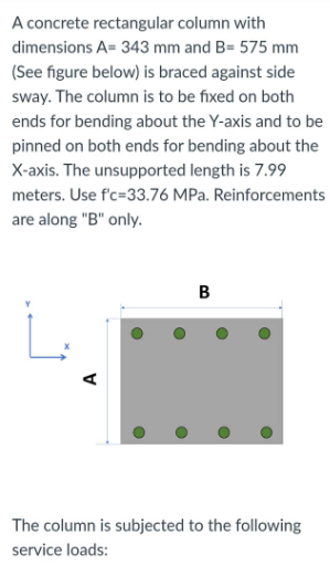 A concrete rectangular column with
dimensions A= 343 mm and B= 575 mm
(See figure below) is braced against side
sway. The column is to be fixed on both
ends for bending about the Y-axis and to be
pinned on both ends for bending about the
X-axis. The unsupported length is 7.99
meters. Use f'c-33.76 MPa. Reinforcements
are along "B" only.
B
L
The column is subjected to the following
service loads:
A
O