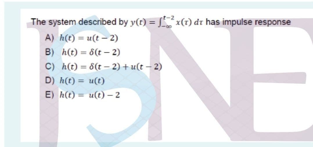 NE
The system described by y(t) = S x(1) dt has impulse response
A) h(t) = u(t – 2)
B) h(t) = 8(t – 2)
C) h(t) = 8(t – 2) + u(t – 2)
D) h(t) = u(t)
%3D
E) h(t) = u(t) – 2
%3D
