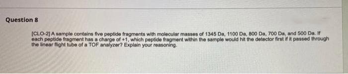 Question 8
[CLO-2] A sample contains five peptide fragments with molecular masses of 1345 Da, 1100 Da, 800 Da, 700 Da, and 500 Da. If
each peptide fragment has a charge of +1, which peptide fragment within the sample would hit the detector first if it passed through
the linear flight tube of a TOF analyzer? Explain your reasoning.
